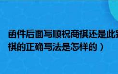 函件后面写顺祝商祺还是此致,敬礼（请问商务信函中顺祝商祺的正确写法是怎样的）