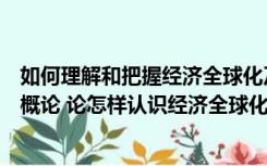 如何理解和把握经济全球化及其影响（马克思主义基本原理概论 论怎样认识经济全球化的作用及影响_）