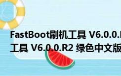 FastBoot刷机工具 V6.0.0.R2 绿色中文版（FastBoot刷机工具 V6.0.0.R2 绿色中文版功能简介）