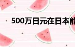 500万日元在日本能干啥（500万日元）