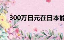 300万日元在日本能干啥（300万日元）