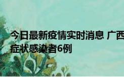 今日最新疫情实时消息 广西新增本土确诊病例1例、本土无症状感染者6例