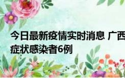 今日最新疫情实时消息 广西新增本土确诊病例1例、本土无症状感染者6例