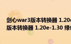 剑心war3版本转换器 1.20e-1.30 绿色免费版（剑心war3版本转换器 1.20e-1.30 绿色免费版功能简介）