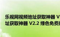 乐视网视频地址获取神器 V2.2 绿色免费版（乐视网视频地址获取神器 V2.2 绿色免费版功能简介）