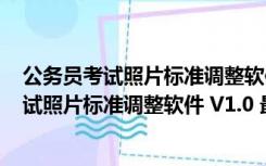 公务员考试照片标准调整软件 V1.0 最新免费版（公务员考试照片标准调整软件 V1.0 最新免费版功能简介）