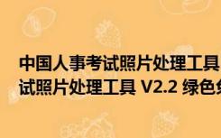 中国人事考试照片处理工具 V2.2 绿色免费版（中国人事考试照片处理工具 V2.2 绿色免费版功能简介）