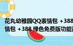 花丸幼稚园QQ表情包 +388 绿色免费版（花丸幼稚园QQ表情包 +388 绿色免费版功能简介）