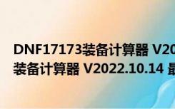 DNF17173装备计算器 V2022.10.14 最新版（DNF17173装备计算器 V2022.10.14 最新版功能简介）