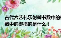 古代六艺礼乐射御书数中的御指的是（古代六艺礼乐射御书数中的御指的是什么）