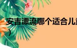 安吉漂流哪个适合儿童（安吉漂流哪个最好玩）