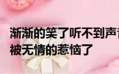 渐渐的笑了听不到声音了渐渐的多愁善感了却被无情的惹恼了