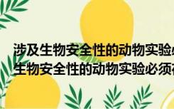 涉及生物安全性的动物实验必须在哪一种实验室进行（涉及生物安全性的动物实验必须在哪一种实验室中进行）