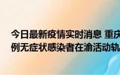 今日最新疫情实时消息 重庆九龙坡通报4例确诊病例和363例无症状感染者在渝活动轨迹的风险点位和时间