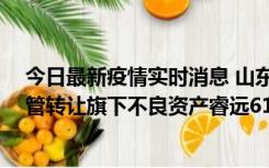 今日最新疫情实时消息 山东国信：拟27亿元向山东金融资管转让旗下不良资产睿远61号债权