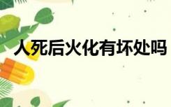 人死后火化有坏处吗（人死后火化有感觉）