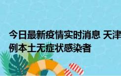 今日最新疫情实时消息 天津昨日新增2例本土确诊病例、78例本土无症状感染者