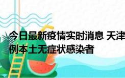 今日最新疫情实时消息 天津昨日新增2例本土确诊病例、78例本土无症状感染者