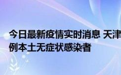 今日最新疫情实时消息 天津昨日新增2例本土确诊病例、78例本土无症状感染者