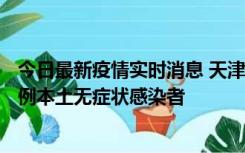 今日最新疫情实时消息 天津昨日新增2例本土确诊病例、78例本土无症状感染者