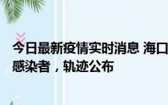 今日最新疫情实时消息 海口新增1例确诊病例和17例无症状感染者，轨迹公布