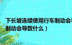 下长坡连续使用行车制动会导致什么（下长坡连续使用行车制动会导致什么）