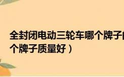 全封闭电动三轮车哪个牌子的质量好（全封闭电动三轮车哪个牌子质量好）