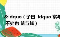 &ldquo（子曰  ldquo 富与贵 是人之所欲也 不以其道得之 不处也 贫与贱）