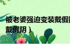 被老婆强迫变装戴假阴文章（被老婆强迫变装戴假阴）