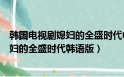 韩国电视剧媳妇的全盛时代中文版翻译成中国话的版本（媳妇的全盛时代韩语版）