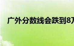 广外分数线会跌到8万名吗（广外分数线）