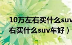 10万左右买什么suv车好最新排名（10万左右买什么suv车好）