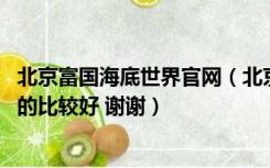 北京富国海底世界官网（北京都有哪几家海底世界公园 哪家的比较好 谢谢）