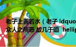 老子上善若水（老子 ldquo 上善若水 水善利万物而不争 处众人之所恶 故几于道  hellip  hellip）