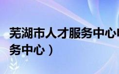 芜湖市人才服务中心电话号码（芜湖市人才服务中心）