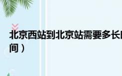 北京西站到北京站需要多长时间（北京西站到北京站多长时间）