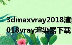 3dmaxvray2018渲染器怎么安装（3dmax2018vray渲染器下载）