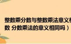 整数乘分数与整数乘法意义相同吗（整数乘法的意义什么 小数 分数乘法的意义相同吗）