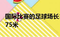 国际比赛的足球场长100米至110米宽64米至75米