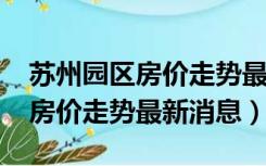 苏州园区房价走势最新消息2022（苏州园区房价走势最新消息）