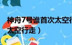 神舟7号谁首次太空行走（2008年神州7号谁太空行走）