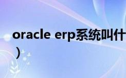 oracle erp系统叫什么（erp系统是做什么的）