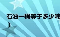 石油一桶等于多少吨?（石油一桶等于多少吨）