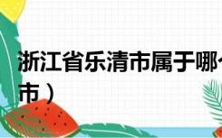 浙江省乐清市属于哪个市（浙江乐清属于什么市）