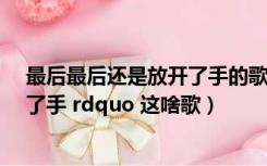 最后最后还是放开了手的歌词（ldquo 最后 最后还是放开了手 rdquo 这啥歌）