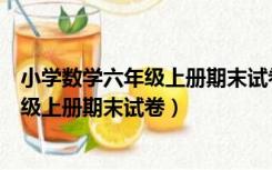 小学数学六年级上册期末试卷测验编写意图（小学数学六年级上册期末试卷）