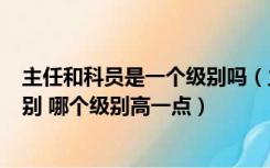 主任和科员是一个级别吗（主任科员以下 和 科员 有什么区别 哪个级别高一点）