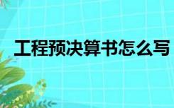 工程预决算书怎么写（工程预决算怎么做）