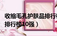 收缩毛孔护肤品排行榜前十名（收缩毛孔产品排行榜10强）