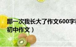 那一次我长大了作文600字初中作文（我长大了作文600字初中作文）